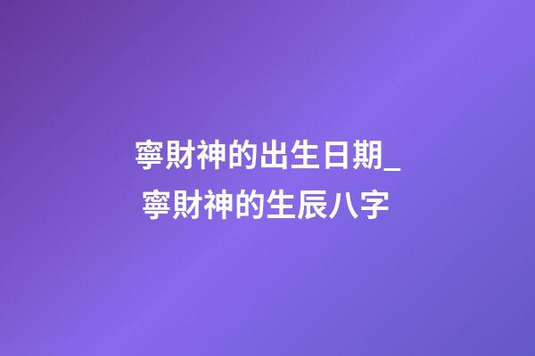 寧財神的出生日期_ 寧財神的生辰八字